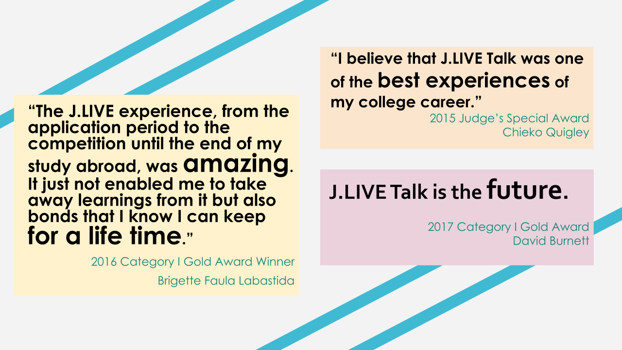 "The J.LIVE experience, from the application period to the competition until the end of my study abroad, was amazing. It just not enabled me to take away learnings from it but also bonds that I know I can keep for a life time." 2016 Category I Gold Award Winner Brigette Faula Labastida "I believe that J.LIVE Talk was one of the best experiences of my college career." 2015 Judge's Special Award Chieko Quigley J.LIVE Talk is the future. 2017 Category I Gold Award David Burnett