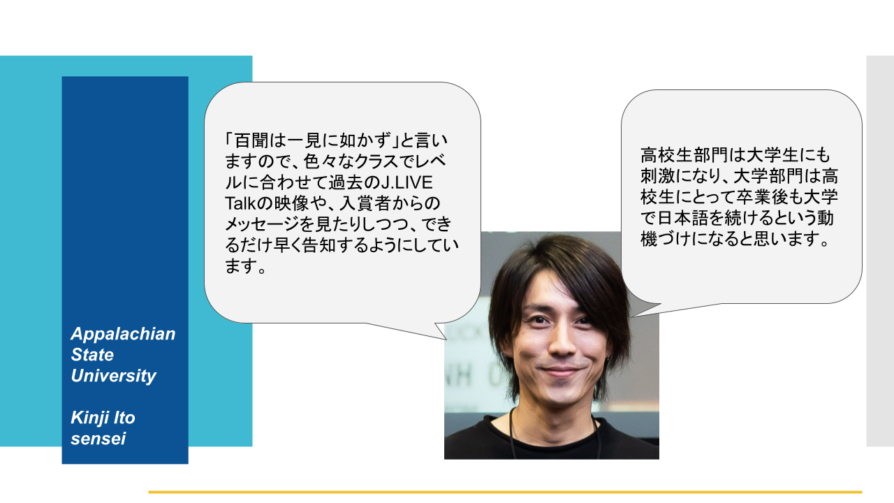 Appalachian State University Kinji Ito sensei 「百聞は一見に如かず」と言いますので、色々なクラスでレベルに合わせて過去のJ.LIVETalkの映像や、入賞者からのメッセージを見たりしつつ、できるだけ早く告知するようにしています。 高校生部門は大学生にも刺激になり、大学部門は高校生にとって卒業後も大学で日本語を続けるという動機づけになると思います。