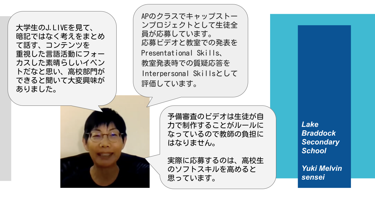 大学生のJ.LIVEを見て、暗記ではなく考えをまとめて話す、コンテンツを重視した言語活動にフォーカスした素晴らしいイベントだなと思い、高校部門ができると聞いて大変興味がありました。 APのクラスでキャップストーンプロジェクトとして生徒全員が応募しています。 応募ビデオと教室での発表を Presentational Skills, 教室発表時での質疑応答を Interpersonal Skillsとして評価しています。 予備審査のビデオは生徒が自力で制作することがルールになっているので教師の負担にはなりません。 実際に応募するのは、高校生のソフトスキルを高めると思っています。 Lake Braddock Secondary School Yuki Melvin sensei